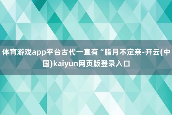 体育游戏app平台古代一直有“腊月不定亲-开云(中国)kaiyun网页版登录入口