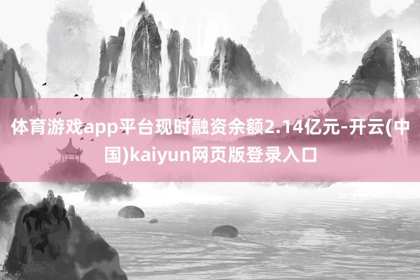 体育游戏app平台现时融资余额2.14亿元-开云(中国)kaiyun网页版登录入口