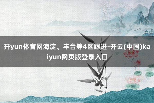 开yun体育网海淀、丰台等4区跟进-开云(中国)kaiyun网页版登录入口