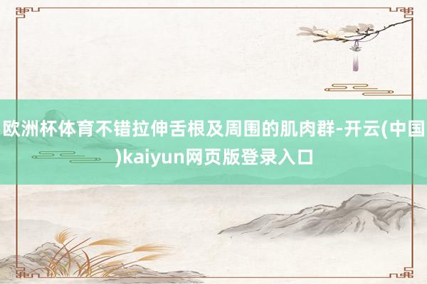 欧洲杯体育不错拉伸舌根及周围的肌肉群-开云(中国)kaiyun网页版登录入口
