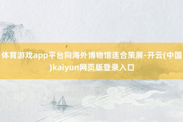 体育游戏app平台同海外博物馆连合策展-开云(中国)kaiyun网页版登录入口
