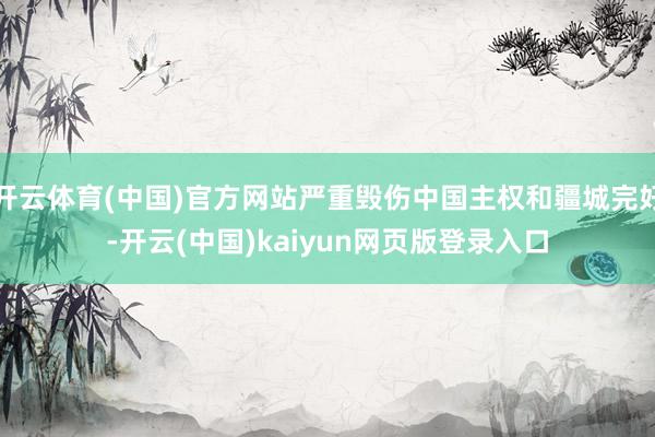 开云体育(中国)官方网站严重毁伤中国主权和疆城完好-开云(中国)kaiyun网页版登录入口