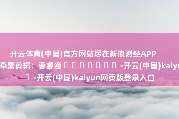 开云体育(中国)官方网站尽在新浪财经APP            						牵累剪辑：曹睿潼 							-开云(中国)kaiyun网页版登录入口
