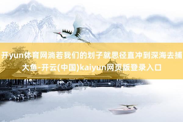 开yun体育网淌若我们的划子就思径直冲到深海去捕大鱼-开云(中国)kaiyun网页版登录入口