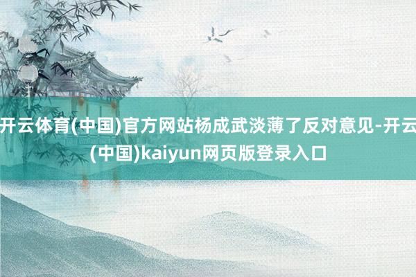 开云体育(中国)官方网站杨成武淡薄了反对意见-开云(中国)kaiyun网页版登录入口