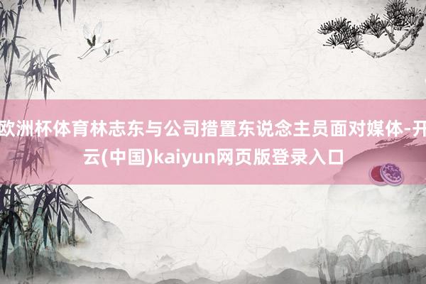 欧洲杯体育林志东与公司措置东说念主员面对媒体-开云(中国)kaiyun网页版登录入口