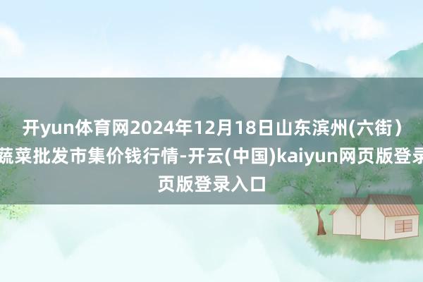 开yun体育网2024年12月18日山东滨州(六街）鲁北蔬菜批发市集价钱行情-开云(中国)kaiyun网页版登录入口
