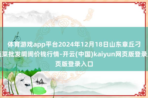 体育游戏app平台2024年12月18日山东章丘刁镇蔬菜批发阛阓价钱行情-开云(中国)kaiyun网页版登录入口