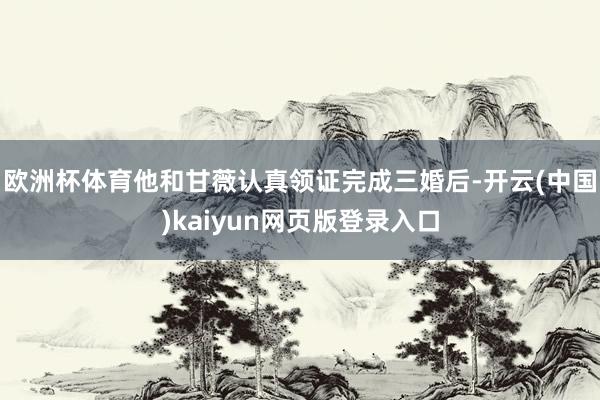 欧洲杯体育他和甘薇认真领证完成三婚后-开云(中国)kaiyun网页版登录入口