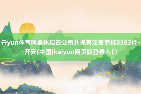 开yun体育网罢休现在公司共抓有注册商标8303件-开云(中国)kaiyun网页版登录入口