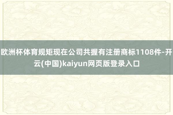 欧洲杯体育规矩现在公司共握有注册商标1108件-开云(中国)kaiyun网页版登录入口