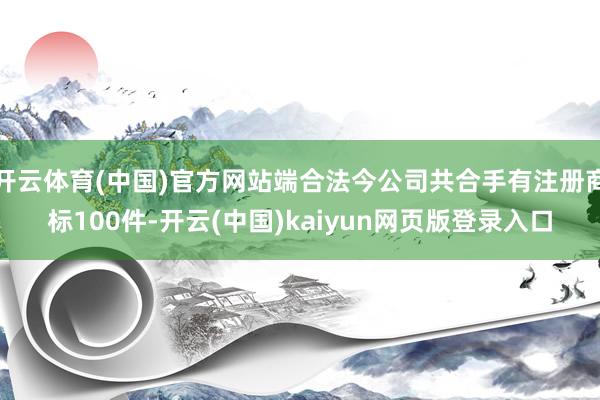 开云体育(中国)官方网站端合法今公司共合手有注册商标100件-开云(中国)kaiyun网页版登录入口