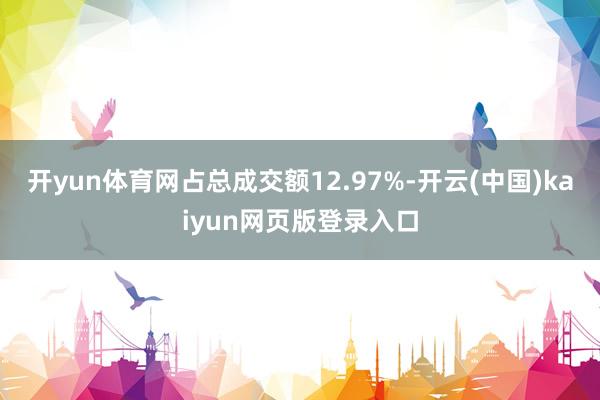 开yun体育网占总成交额12.97%-开云(中国)kaiyun网页版登录入口