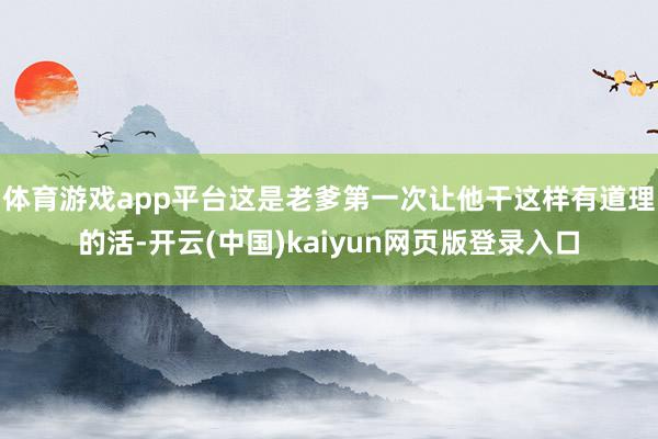 体育游戏app平台这是老爹第一次让他干这样有道理的活-开云(中国)kaiyun网页版登录入口