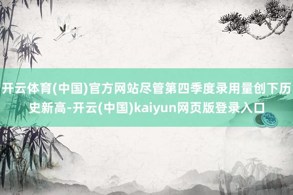 开云体育(中国)官方网站尽管第四季度录用量创下历史新高-开云(中国)kaiyun网页版登录入口