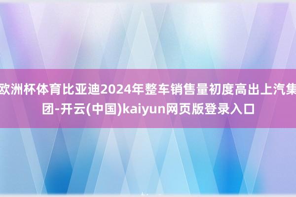 欧洲杯体育比亚迪2024年整车销售量初度高出上汽集团-开云(中国)kaiyun网页版登录入口