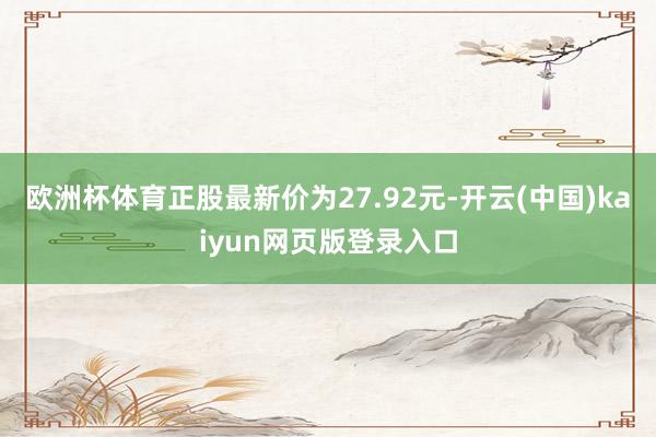 欧洲杯体育正股最新价为27.92元-开云(中国)kaiyun网页版登录入口