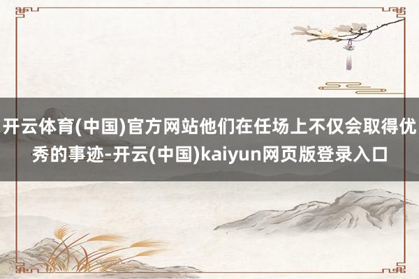 开云体育(中国)官方网站他们在任场上不仅会取得优秀的事迹-开云(中国)kaiyun网页版登录入口
