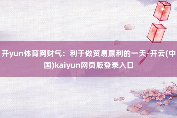 开yun体育网财气：利于做贸易赢利的一天-开云(中国)kaiyun网页版登录入口