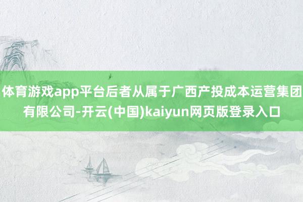 体育游戏app平台后者从属于广西产投成本运营集团有限公司-开云(中国)kaiyun网页版登录入口