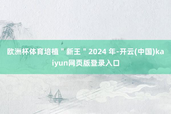 欧洲杯体育培植＂新王＂2024 年-开云(中国)kaiyun网页版登录入口