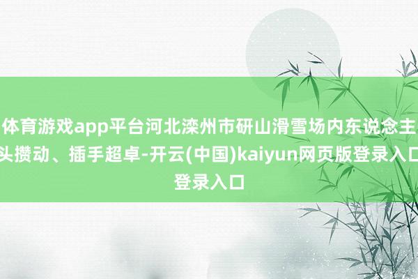 体育游戏app平台河北滦州市研山滑雪场内东说念主头攒动、插手超卓-开云(中国)kaiyun网页版登录入口