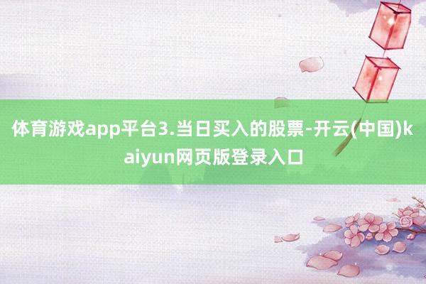 体育游戏app平台3.当日买入的股票-开云(中国)kaiyun网页版登录入口