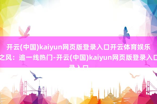 开云(中国)kaiyun网页版登录入口开云体育娱乐之风：追一线热门-开云(中国)kaiyun网页版登录入口