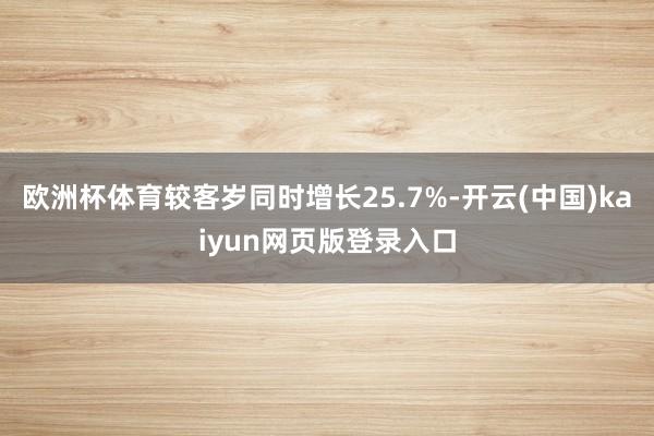 欧洲杯体育较客岁同时增长25.7%-开云(中国)kaiyun网页版登录入口