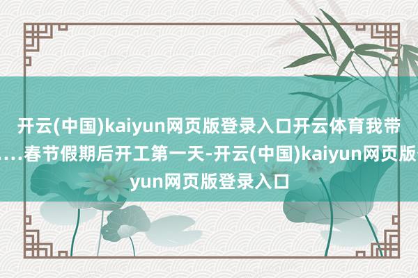 开云(中国)kaiyun网页版登录入口开云体育我带您去”……春节假期后开工第一天-开云(中国)kaiyun网页版登录入口