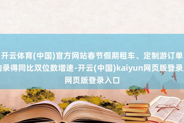 开云体育(中国)官方网站春节假期租车、定制游订单量均录得同比双位数增速-开云(中国)kaiyun网页版登录入口