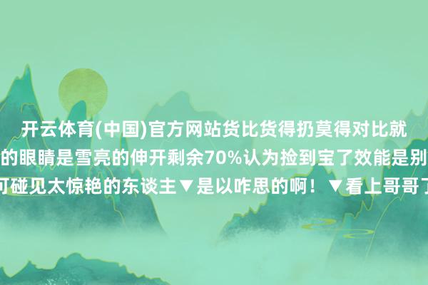 开云体育(中国)官方网站货比货得扔莫得对比就莫得伤害事实讲解全球的眼睛是雪亮的伸开剩余70%认为捡到宝了效能是别东谈主的宝▼竟然不可碰见太惊艳的东谈主▼是以咋思的啊！▼看上哥哥了行不行！▼哈哈哈不可比啊▼新娘：轻率了啊！▼我嘞个豆▼“眼不见为净”▼《像中枪同样呆住了》▼哈哈哈脚趾抠地了▼《帅的失去千里着平缓说了许多莫得纪律的话》▼哈哈哈带了个比我方帅比我方好意思的来陪我方相亲确实不会回回碰壁吗带对