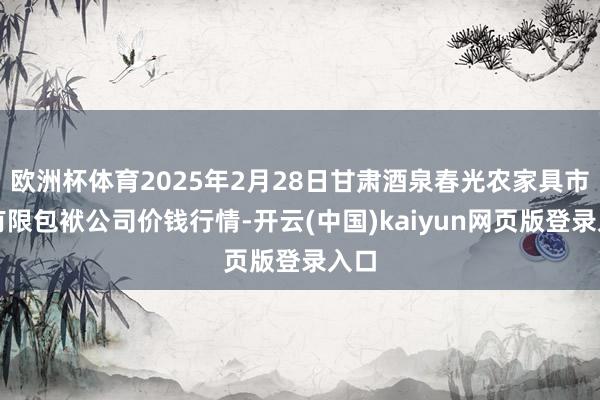 欧洲杯体育2025年2月28日甘肃酒泉春光农家具市集有限包袱公司价钱行情-开云(中国)kaiyun网页版登录入口