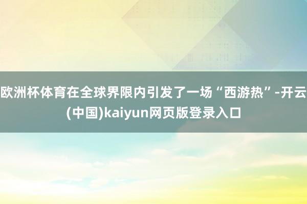 欧洲杯体育在全球界限内引发了一场“西游热”-开云(中国)kaiyun网页版登录入口