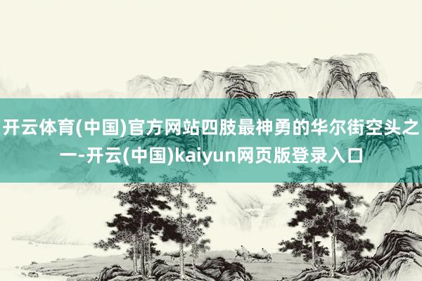 开云体育(中国)官方网站　　四肢最神勇的华尔街空头之一-开云(中国)kaiyun网页版登录入口