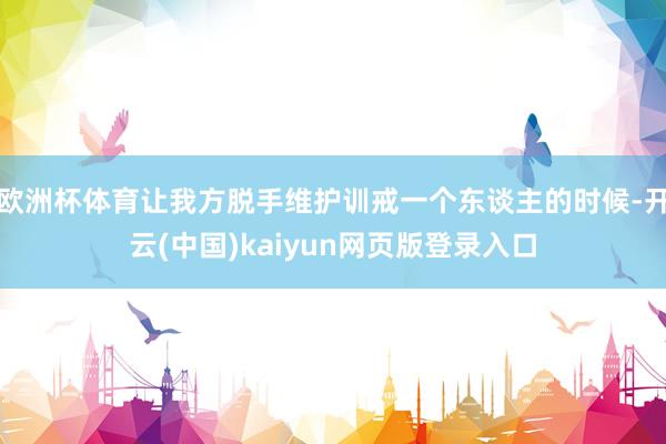 欧洲杯体育让我方脱手维护训戒一个东谈主的时候-开云(中国)kaiyun网页版登录入口