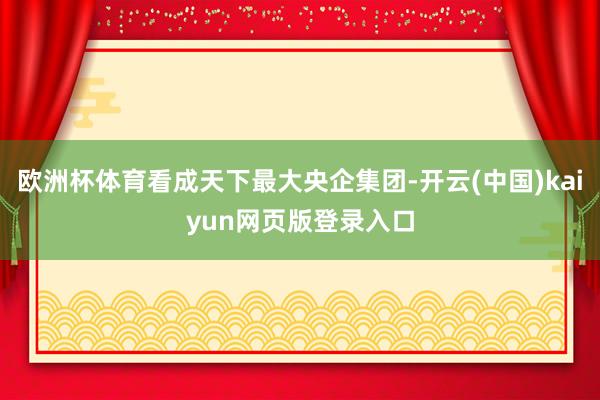 欧洲杯体育看成天下最大央企集团-开云(中国)kaiyun网页版登录入口
