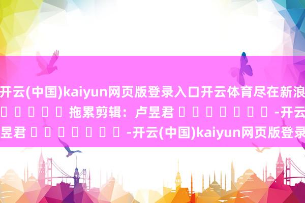 开云(中国)kaiyun网页版登录入口开云体育尽在新浪财经APP            						拖累剪辑：卢昱君 							-开云(中国)kaiyun网页版登录入口