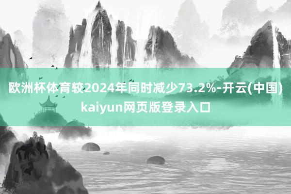 欧洲杯体育较2024年同时减少73.2%-开云(中国)kaiyun网页版登录入口