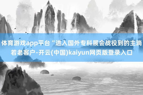 体育游戏app平台“进入国外专科展会战役到的主淌若老客户-开云(中国)kaiyun网页版登录入口