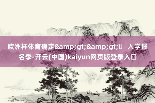欧洲杯体育确定&gt;&gt;▶ 入学报名季-开云(中国)kaiyun网页版登录入口