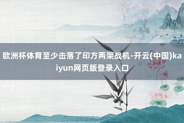 欧洲杯体育至少击落了印方两架战机-开云(中国)kaiyun网页版登录入口