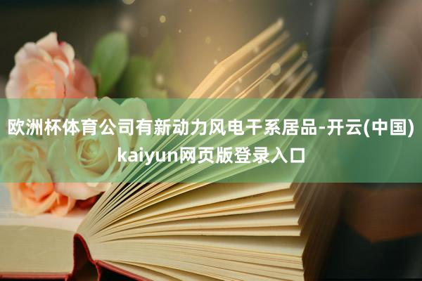 欧洲杯体育公司有新动力风电干系居品-开云(中国)kaiyun网页版登录入口