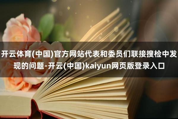 开云体育(中国)官方网站代表和委员们联接搜检中发现的问题-开云(中国)kaiyun网页版登录入口