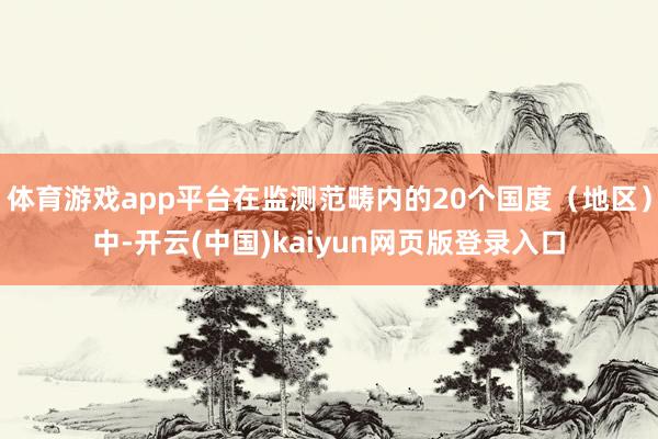 体育游戏app平台在监测范畴内的20个国度（地区）中-开云(中国)kaiyun网页版登录入口