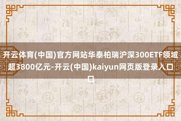 开云体育(中国)官方网站华泰柏瑞沪深300ETF领域超3800亿元-开云(中国)kaiyun网页版登录入口