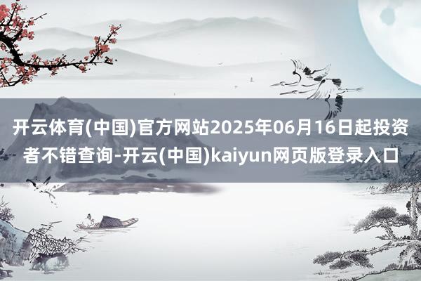开云体育(中国)官方网站2025年06月16日起投资者不错查询-开云(中国)kaiyun网页版登录入口