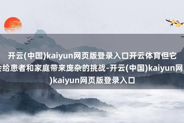 开云(中国)kaiyun网页版登录入口开云体育但它的推崇时常会给患者和家庭带来庞杂的挑战-开云(中国)kaiyun网页版登录入口
