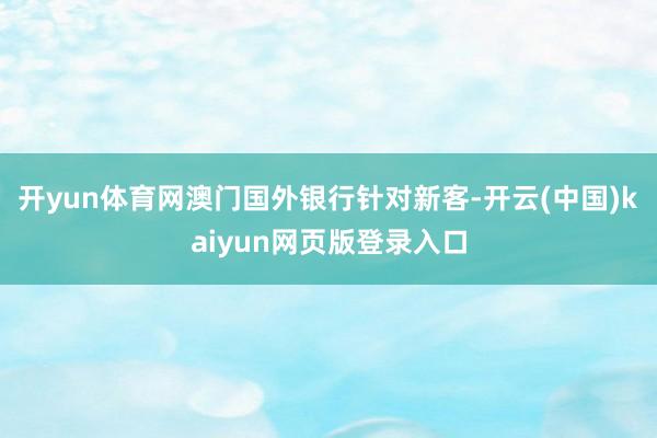 开yun体育网澳门国外银行针对新客-开云(中国)kaiyun网页版登录入口