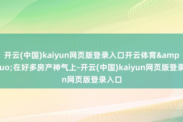 开云(中国)kaiyun网页版登录入口开云体育&ldquo;在好多房产神气上-开云(中国)kaiyun网页版登录入口